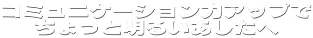 �R�~���j�P�[�V�����̓A�b�v��
������Ɩ��邢��������
